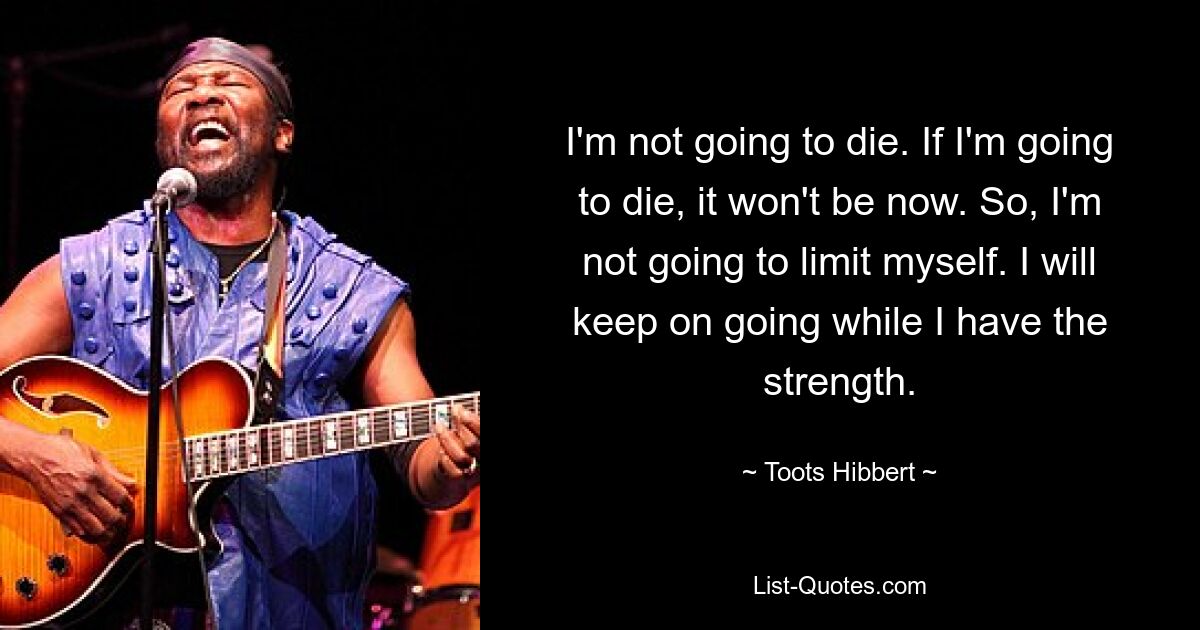 I'm not going to die. If I'm going to die, it won't be now. So, I'm not going to limit myself. I will keep on going while I have the strength. — © Toots Hibbert