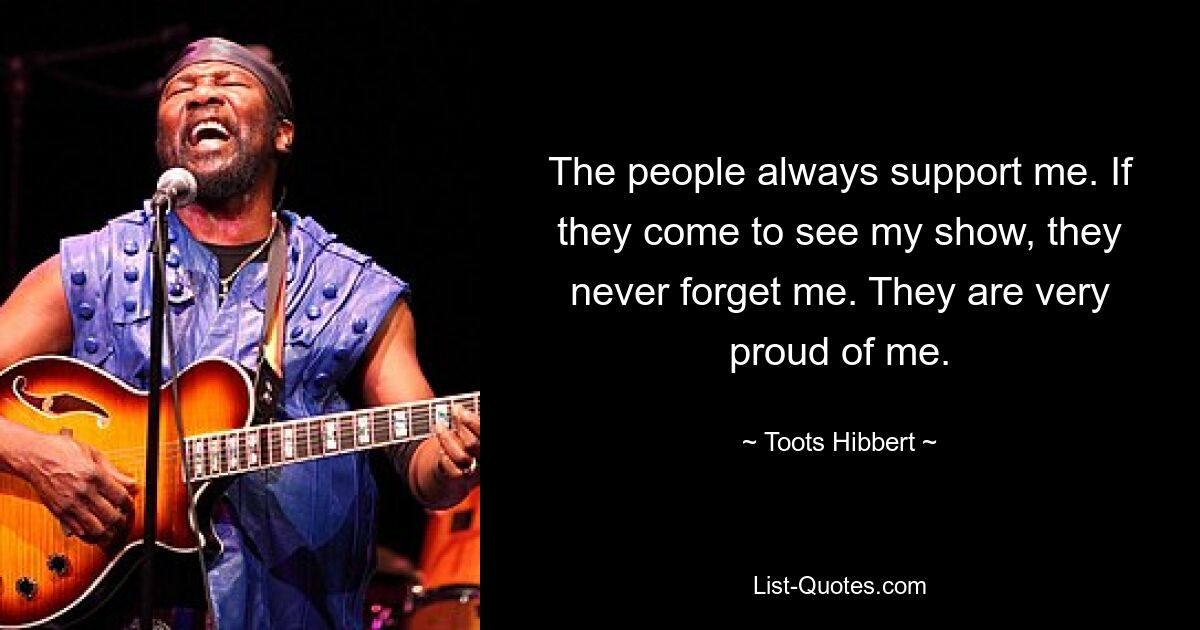 The people always support me. If they come to see my show, they never forget me. They are very proud of me. — © Toots Hibbert