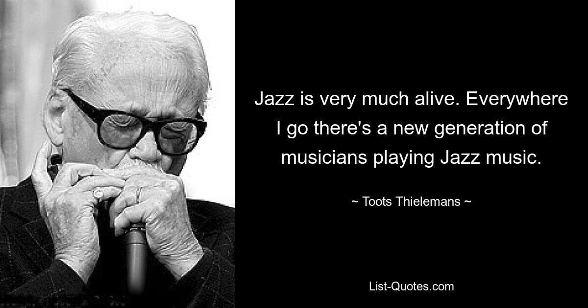 Jazz is very much alive. Everywhere I go there's a new generation of musicians playing Jazz music. — © Toots Thielemans