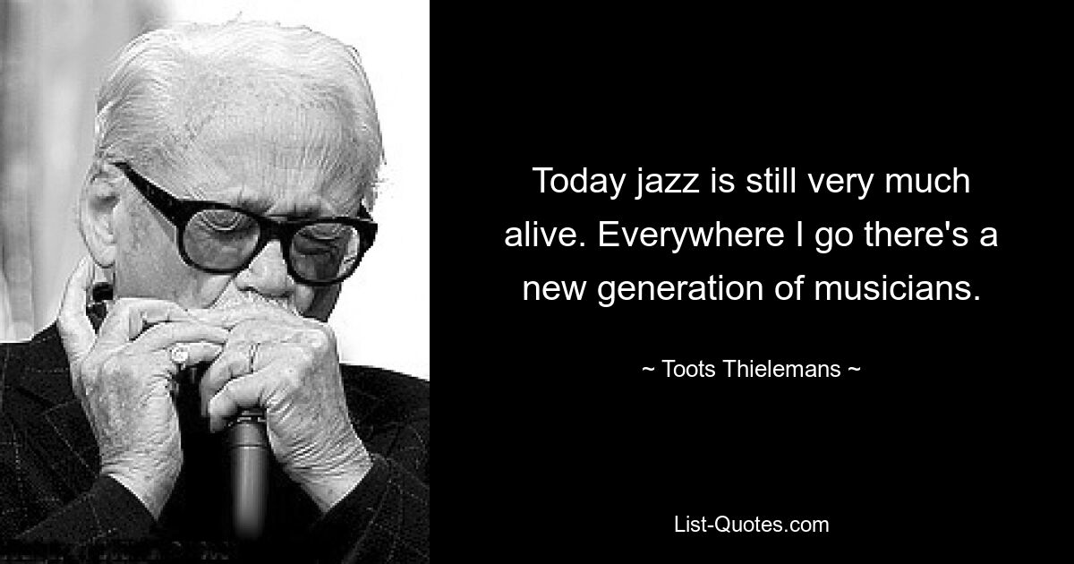 Today jazz is still very much alive. Everywhere I go there's a new generation of musicians. — © Toots Thielemans