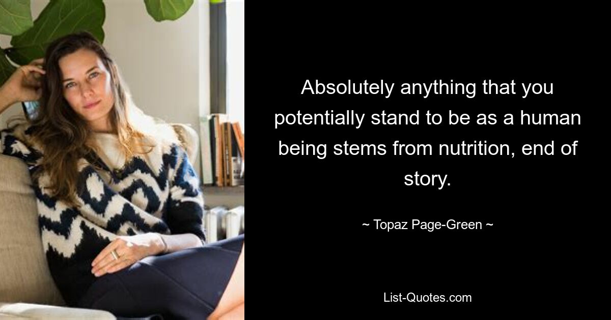 Absolutely anything that you potentially stand to be as a human being stems from nutrition, end of story. — © Topaz Page-Green