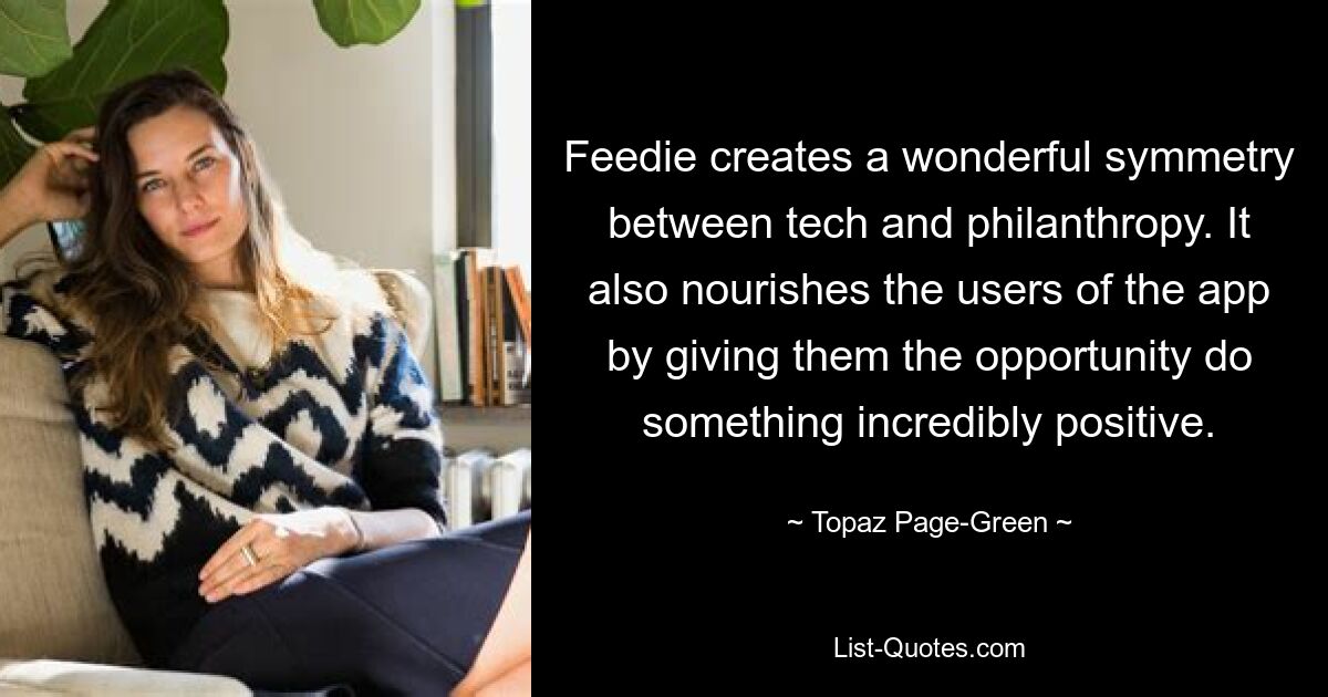 Feedie creates a wonderful symmetry between tech and philanthropy. It also nourishes the users of the app by giving them the opportunity do something incredibly positive. — © Topaz Page-Green