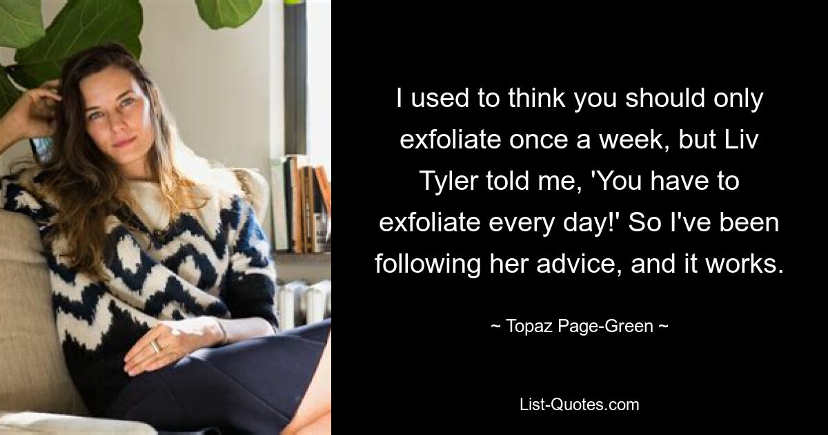 I used to think you should only exfoliate once a week, but Liv Tyler told me, 'You have to exfoliate every day!' So I've been following her advice, and it works. — © Topaz Page-Green