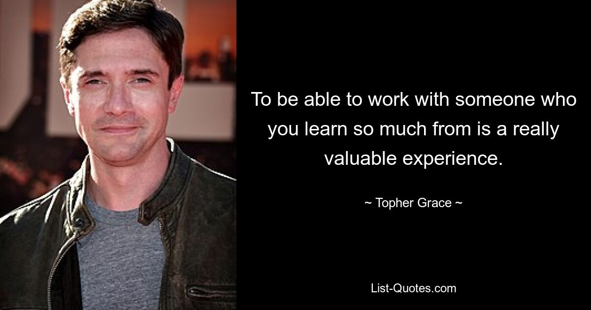 To be able to work with someone who you learn so much from is a really valuable experience. — © Topher Grace