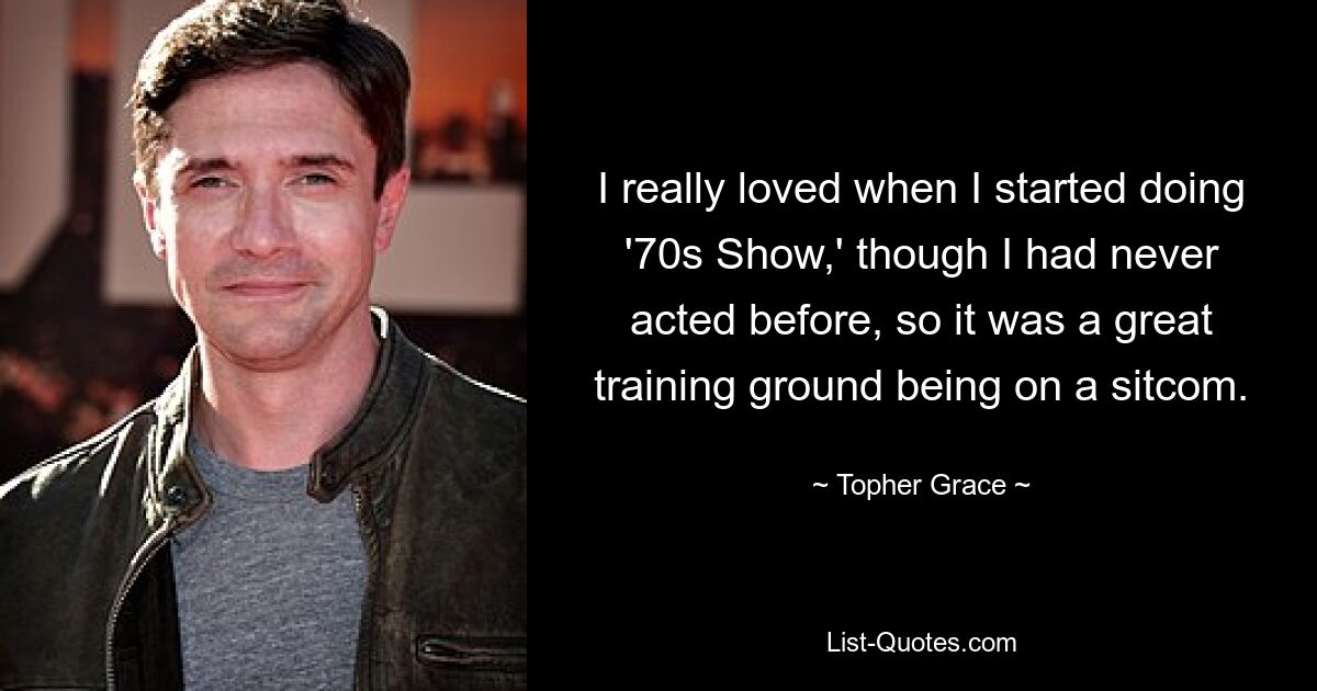 I really loved when I started doing '70s Show,' though I had never acted before, so it was a great training ground being on a sitcom. — © Topher Grace