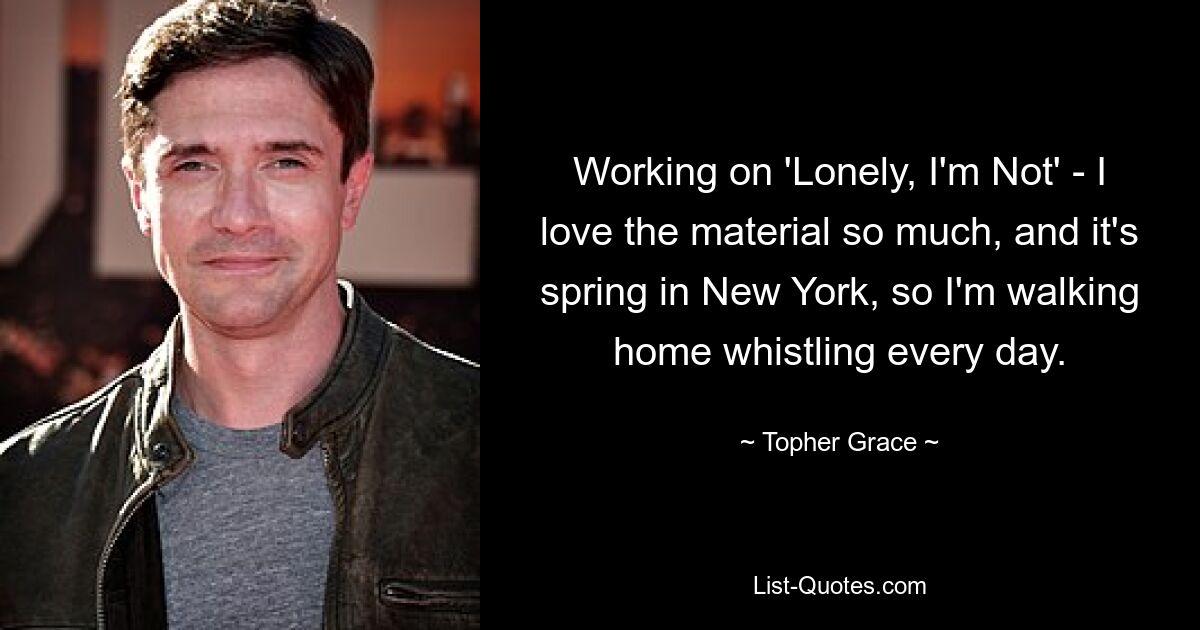 Working on 'Lonely, I'm Not' - I love the material so much, and it's spring in New York, so I'm walking home whistling every day. — © Topher Grace