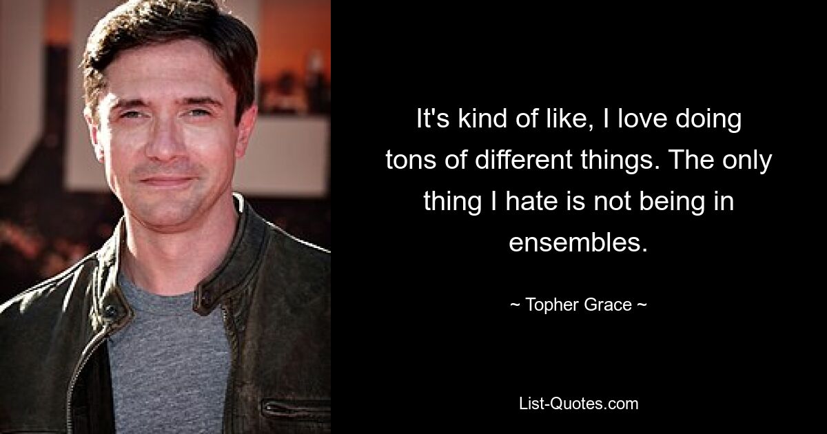 It's kind of like, I love doing tons of different things. The only thing I hate is not being in ensembles. — © Topher Grace