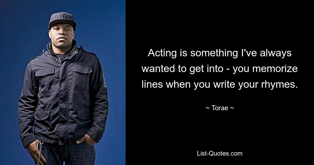 Acting is something I've always wanted to get into - you memorize lines when you write your rhymes. — © Torae