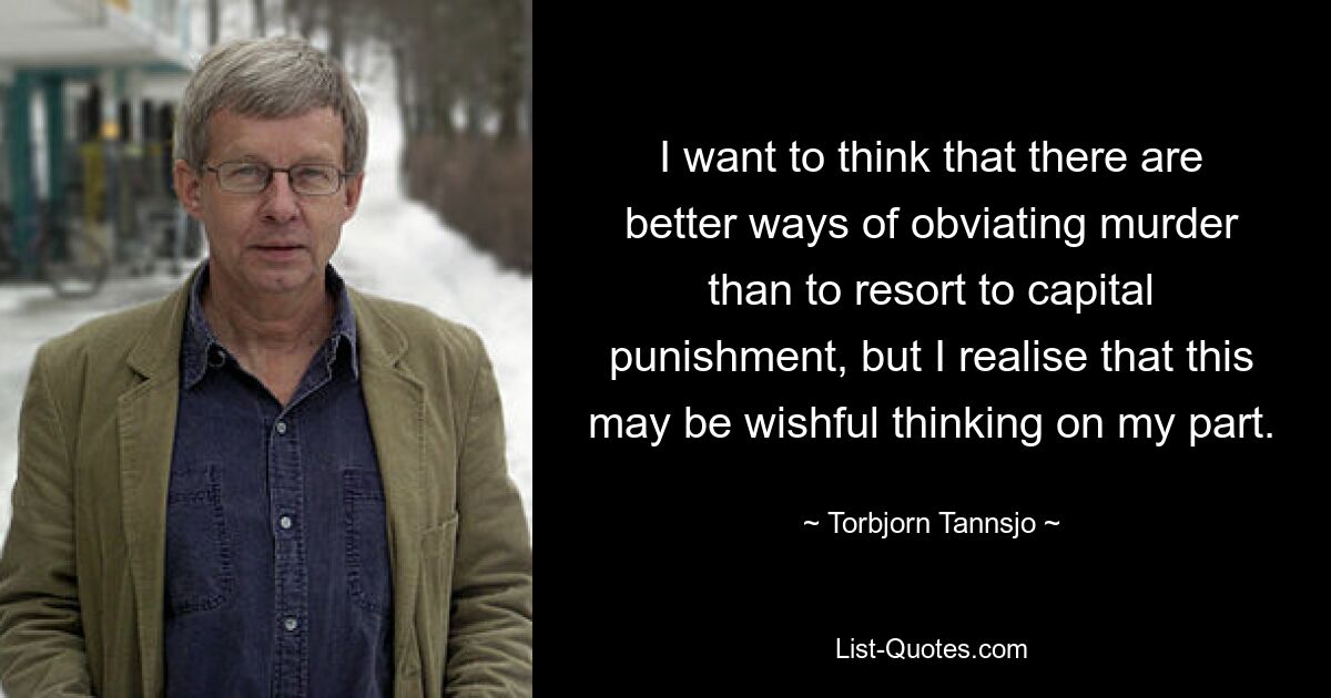 I want to think that there are better ways of obviating murder than to resort to capital punishment, but I realise that this may be wishful thinking on my part. — © Torbjorn Tannsjo