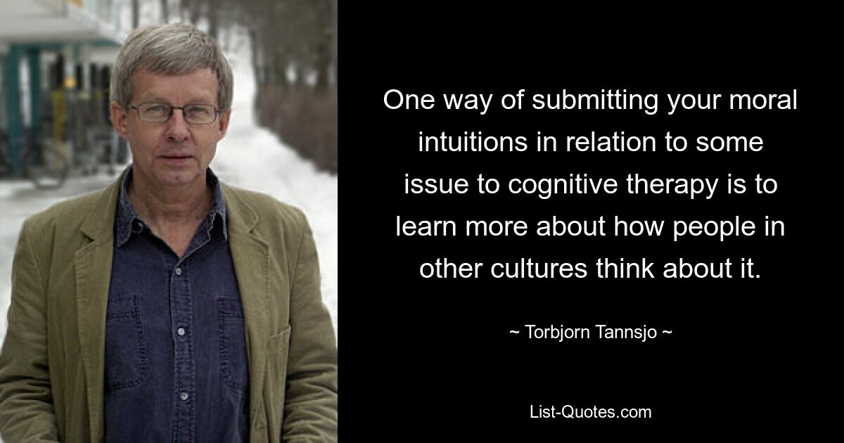 One way of submitting your moral intuitions in relation to some issue to cognitive therapy is to learn more about how people in other cultures think about it. — © Torbjorn Tannsjo