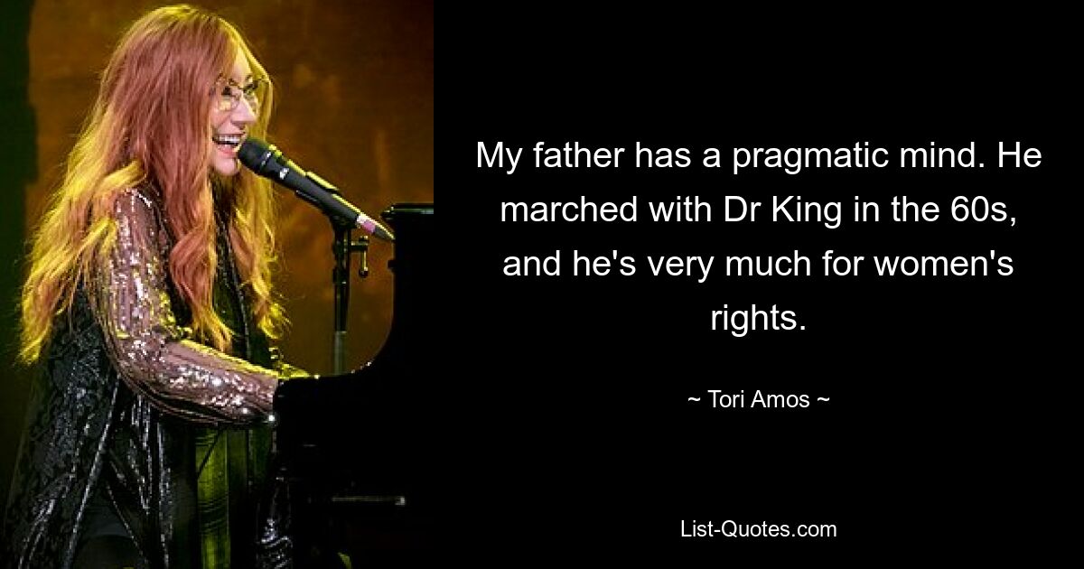 My father has a pragmatic mind. He marched with Dr King in the 60s, and he's very much for women's rights. — © Tori Amos