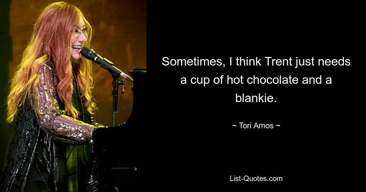 Sometimes, I think Trent just needs a cup of hot chocolate and a blankie. — © Tori Amos