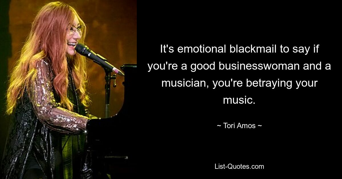 It's emotional blackmail to say if you're a good businesswoman and a musician, you're betraying your music. — © Tori Amos