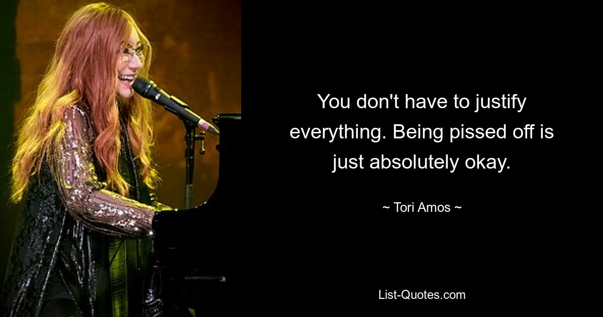 You don't have to justify everything. Being pissed off is just absolutely okay. — © Tori Amos