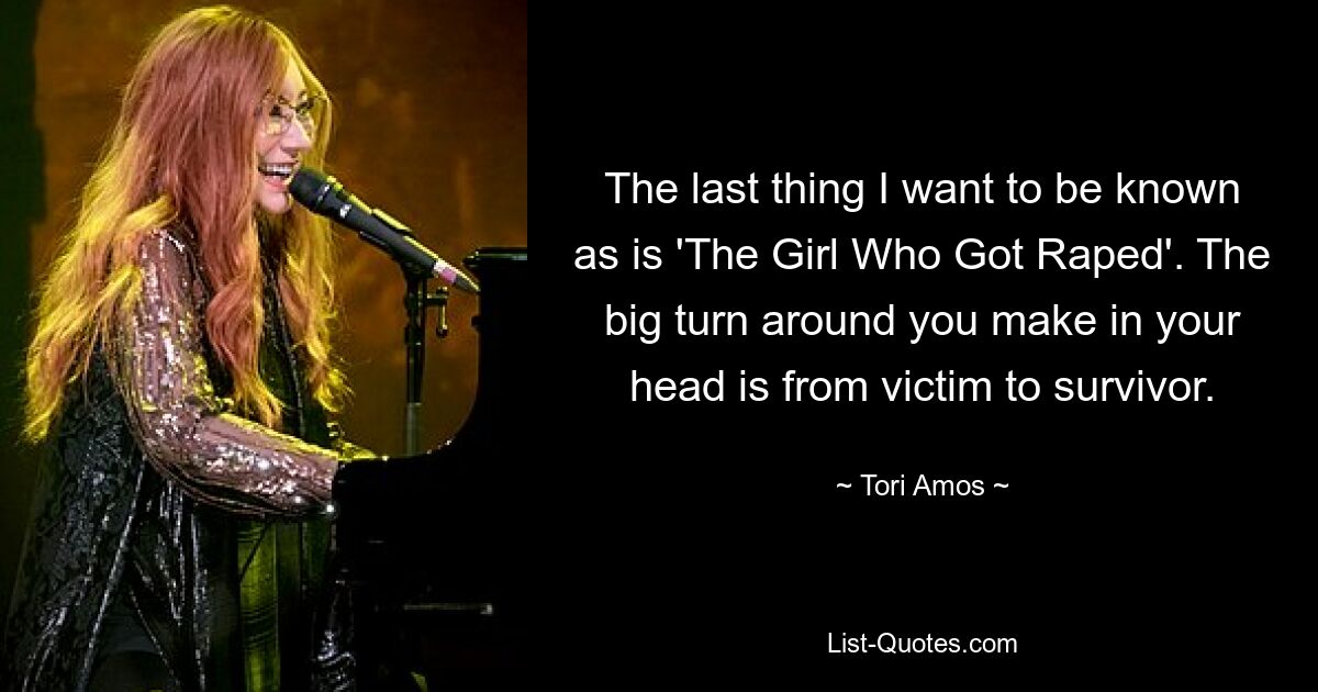 The last thing I want to be known as is 'The Girl Who Got Raped'. The big turn around you make in your head is from victim to survivor. — © Tori Amos