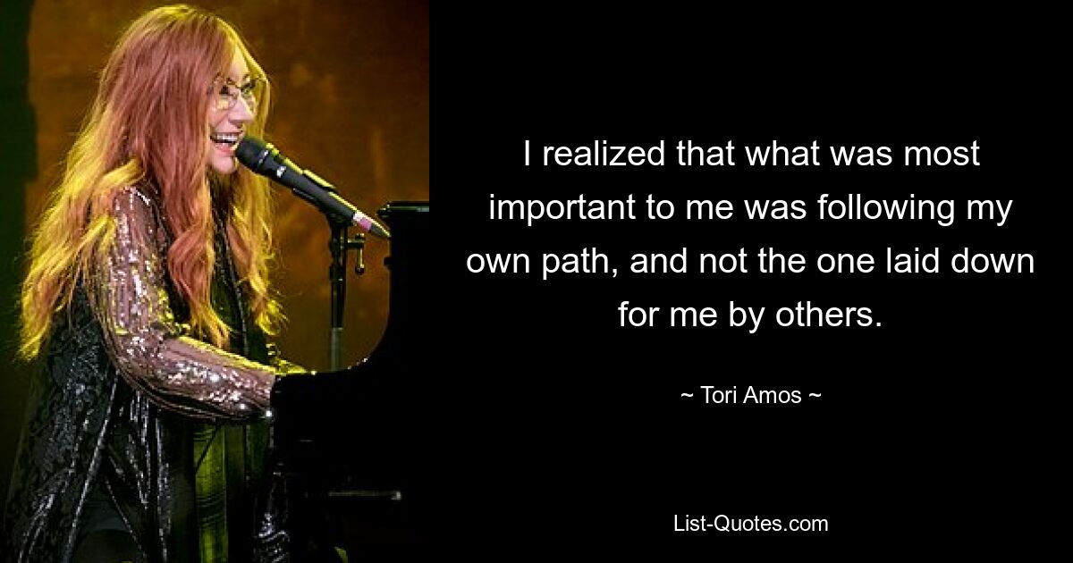 I realized that what was most important to me was following my own path, and not the one laid down for me by others. — © Tori Amos