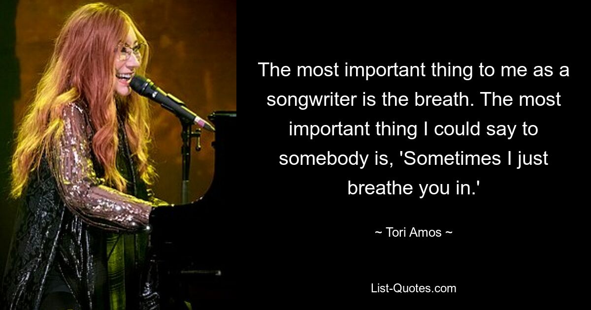 The most important thing to me as a songwriter is the breath. The most important thing I could say to somebody is, 'Sometimes I just breathe you in.' — © Tori Amos