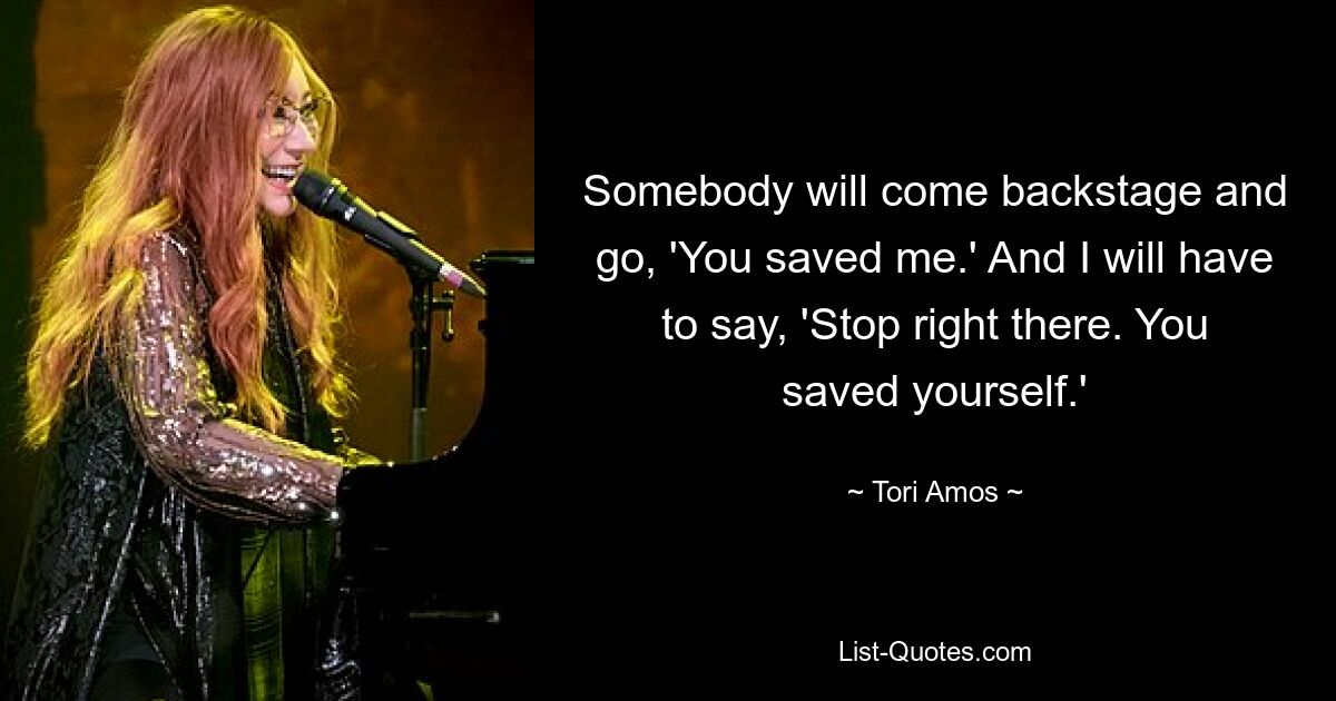 Somebody will come backstage and go, 'You saved me.' And I will have to say, 'Stop right there. You saved yourself.' — © Tori Amos