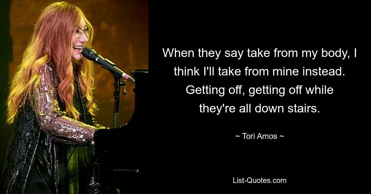 When they say take from my body, I think I'll take from mine instead. Getting off, getting off while they're all down stairs. — © Tori Amos