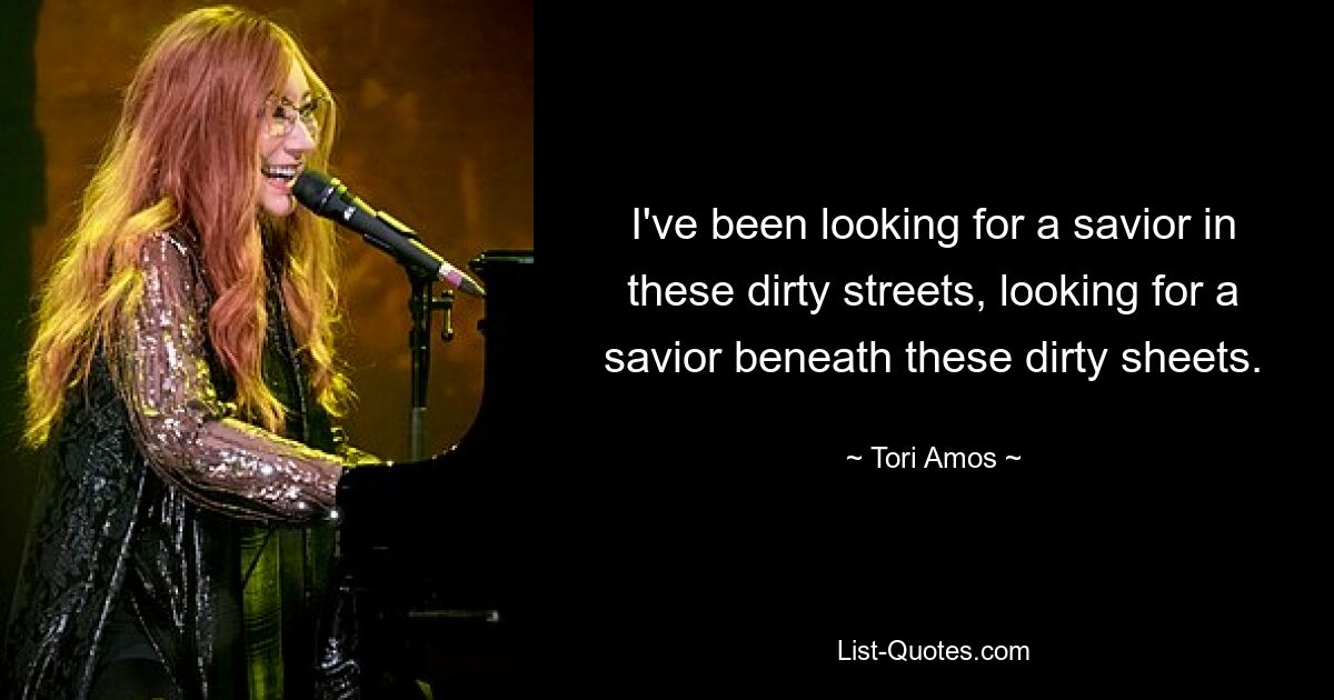 I've been looking for a savior in these dirty streets, looking for a savior beneath these dirty sheets. — © Tori Amos