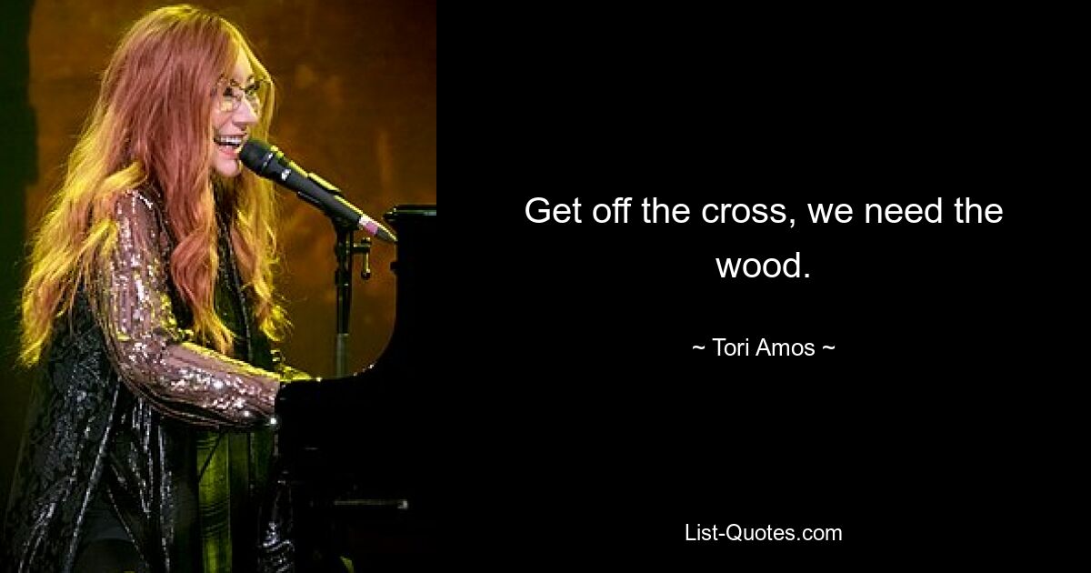 Get off the cross, we need the wood. — © Tori Amos