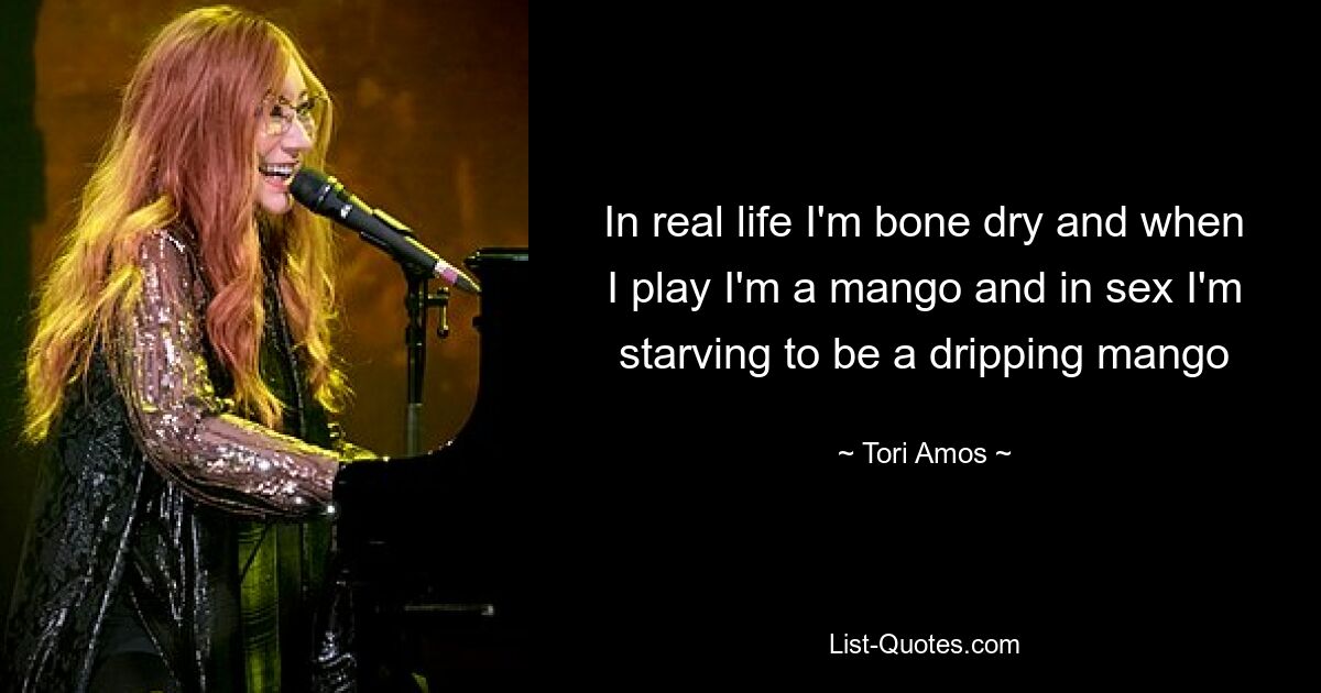 In real life I'm bone dry and when I play I'm a mango and in sex I'm starving to be a dripping mango — © Tori Amos