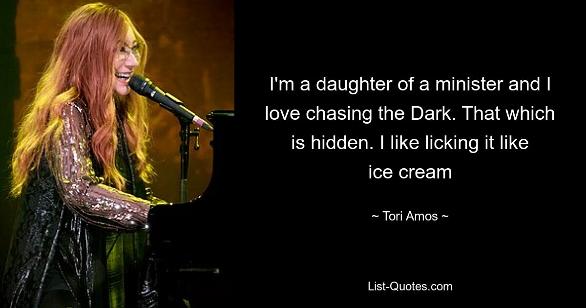 I'm a daughter of a minister and I love chasing the Dark. That which is hidden. I like licking it like ice cream — © Tori Amos