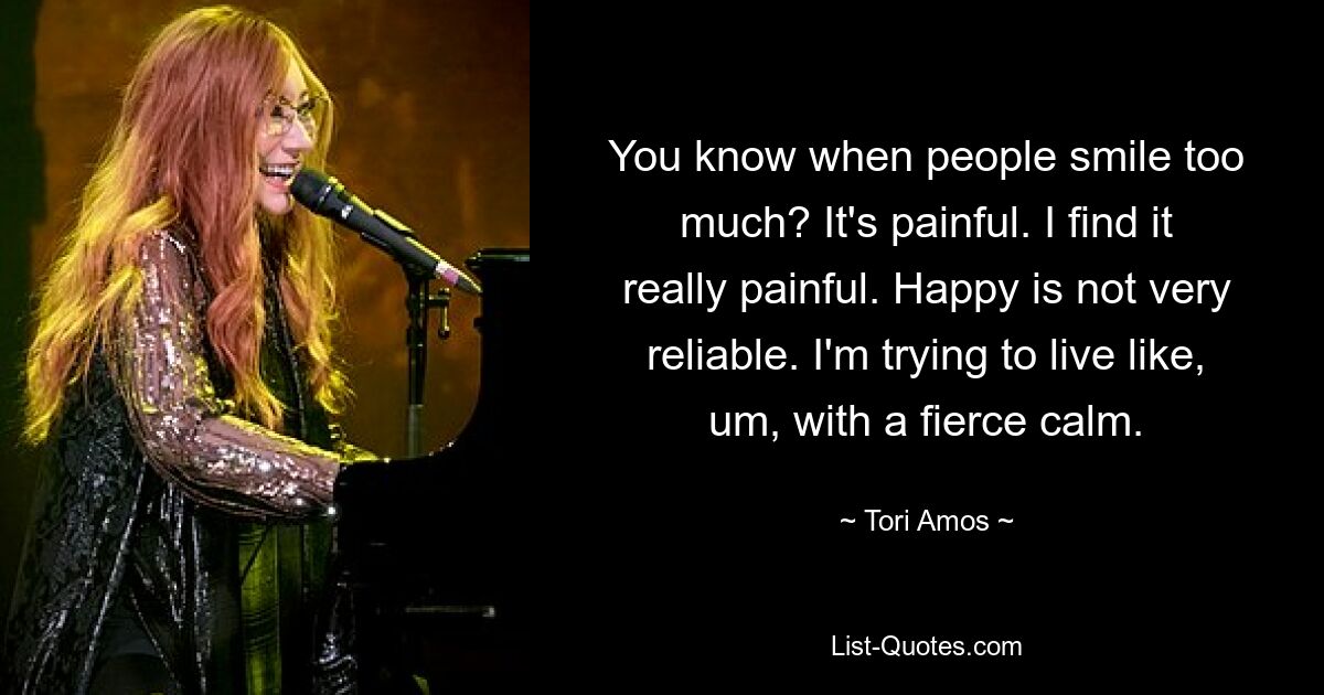 You know when people smile too much? It's painful. I find it really painful. Happy is not very reliable. I'm trying to live like, um, with a fierce calm. — © Tori Amos