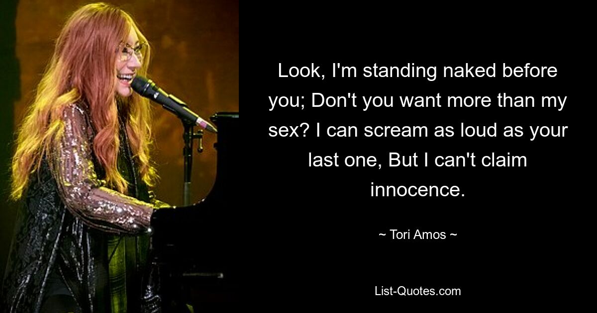 Look, I'm standing naked before you; Don't you want more than my sex? I can scream as loud as your last one, But I can't claim innocence. — © Tori Amos