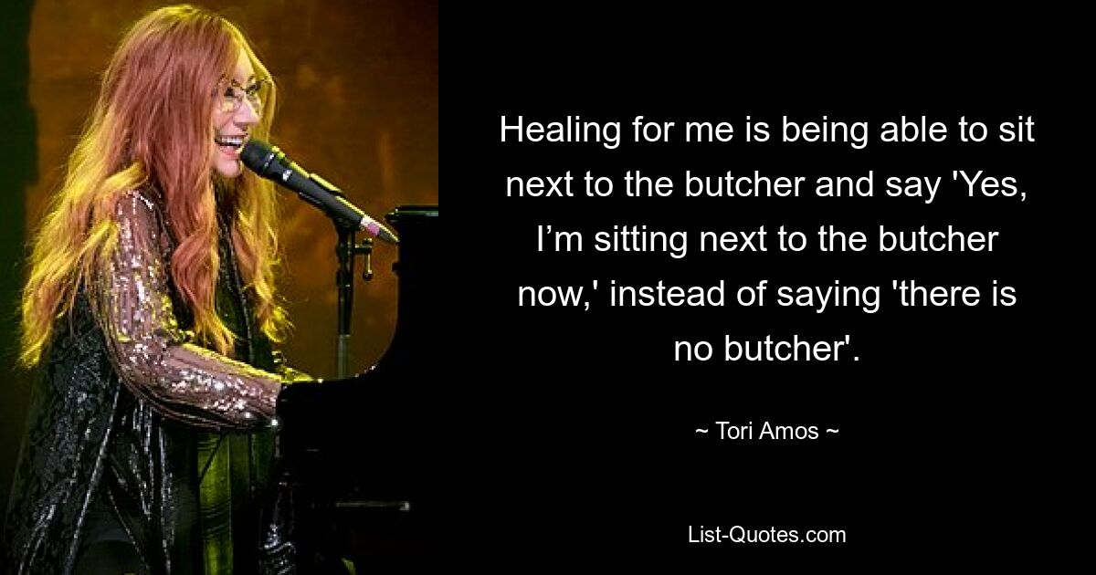 Healing for me is being able to sit next to the butcher and say 'Yes, I’m sitting next to the butcher now,' instead of saying 'there is no butcher'. — © Tori Amos