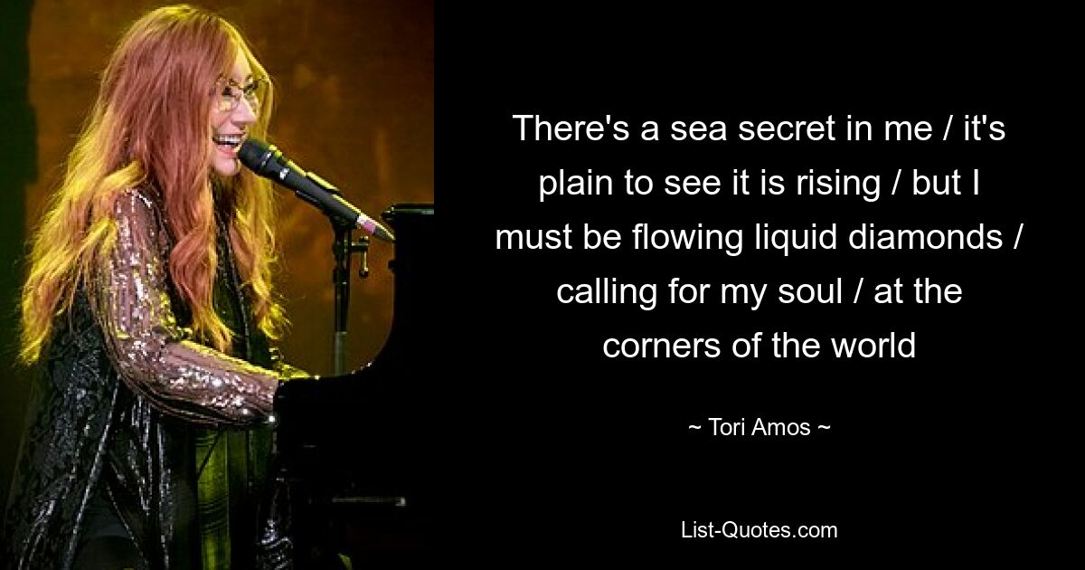 There's a sea secret in me / it's plain to see it is rising / but I must be flowing liquid diamonds / calling for my soul / at the corners of the world — © Tori Amos