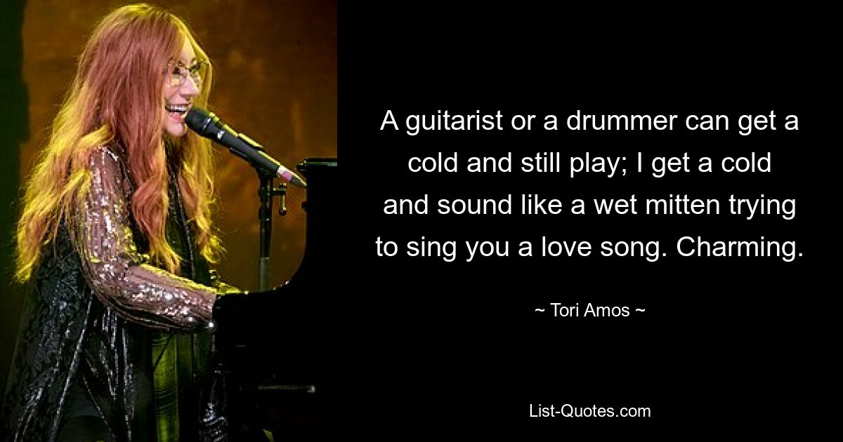 A guitarist or a drummer can get a cold and still play; I get a cold and sound like a wet mitten trying to sing you a love song. Charming. — © Tori Amos