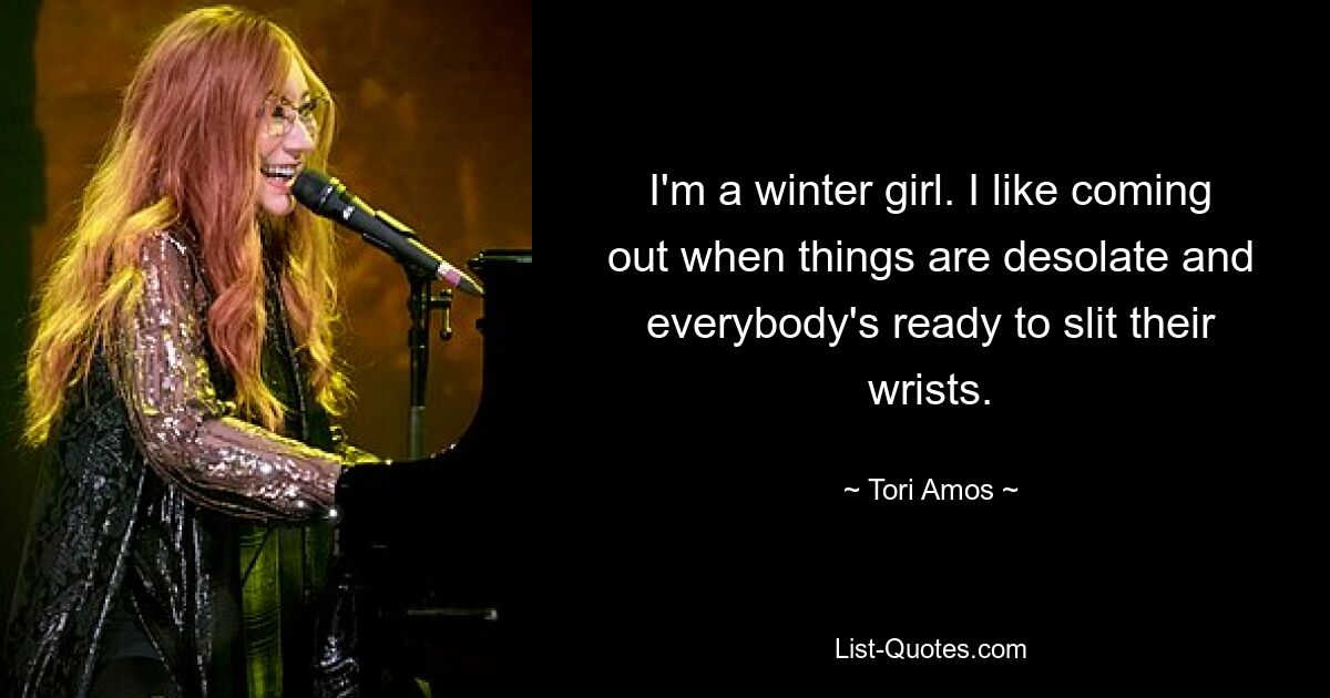 I'm a winter girl. I like coming out when things are desolate and everybody's ready to slit their wrists. — © Tori Amos