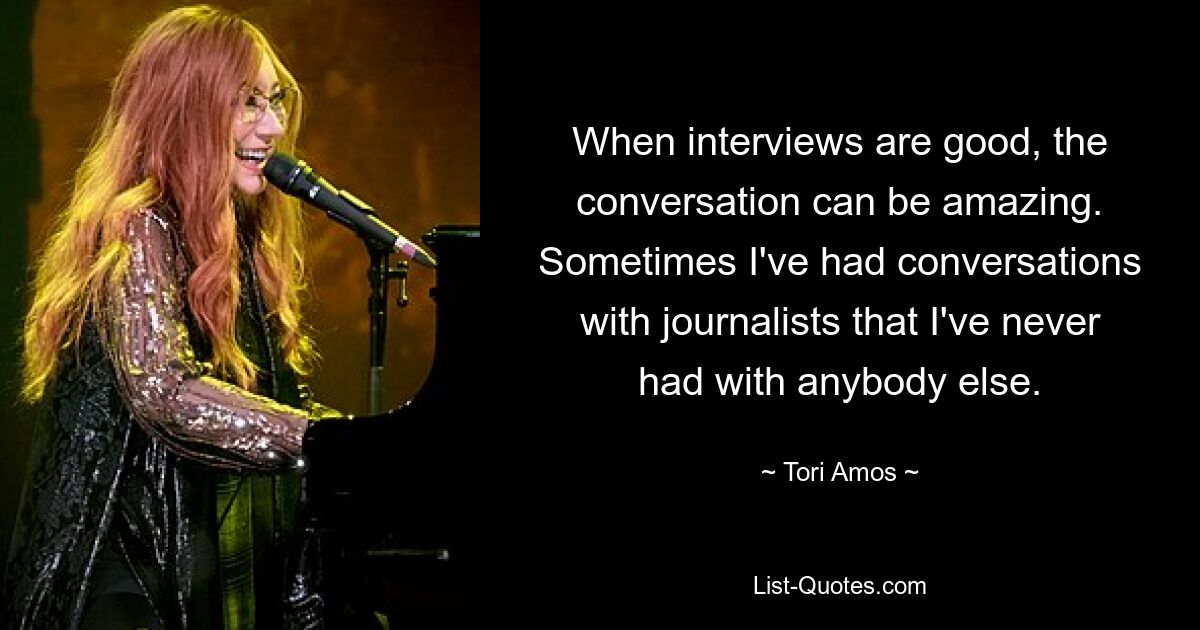 When interviews are good, the conversation can be amazing. Sometimes I've had conversations with journalists that I've never had with anybody else. — © Tori Amos