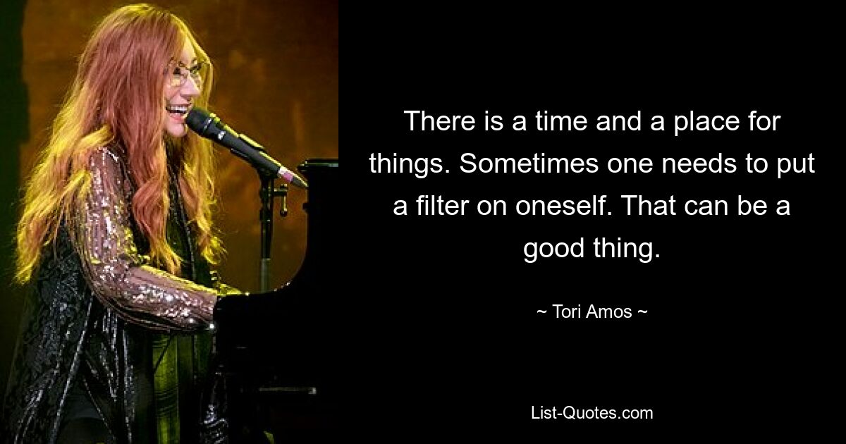 There is a time and a place for things. Sometimes one needs to put a filter on oneself. That can be a good thing. — © Tori Amos