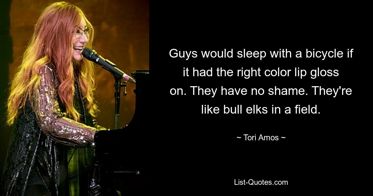 Guys would sleep with a bicycle if it had the right color lip gloss on. They have no shame. They're like bull elks in a field. — © Tori Amos