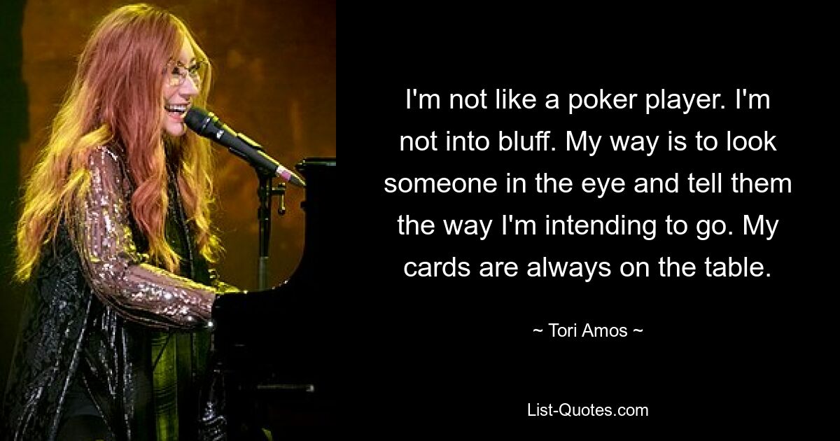 I'm not like a poker player. I'm not into bluff. My way is to look someone in the eye and tell them the way I'm intending to go. My cards are always on the table. — © Tori Amos