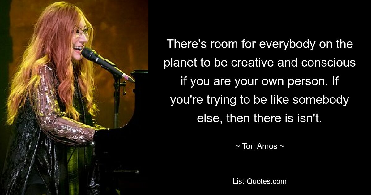 There's room for everybody on the planet to be creative and conscious if you are your own person. If you're trying to be like somebody else, then there is isn't. — © Tori Amos