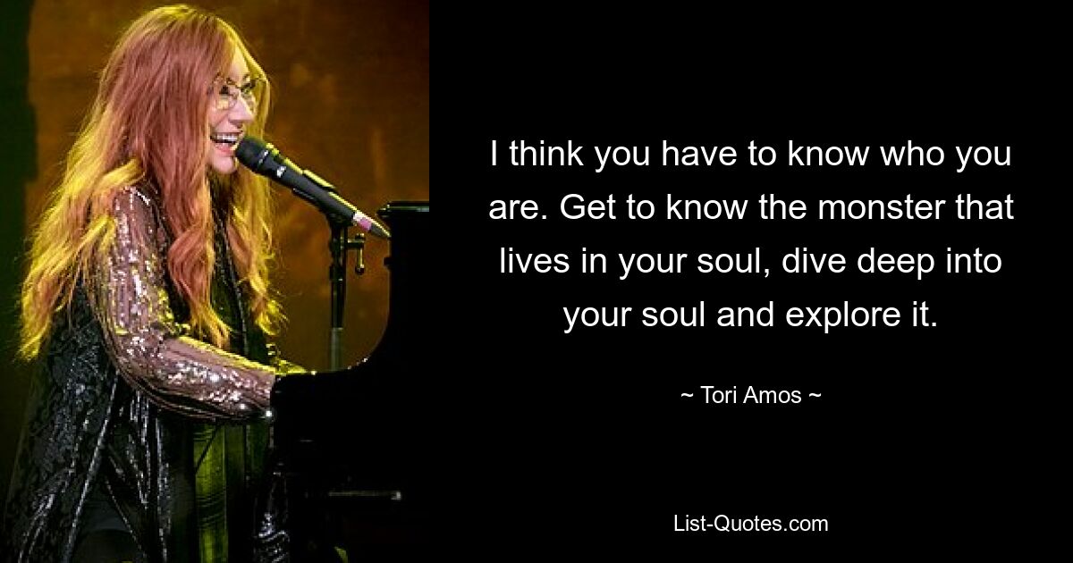 I think you have to know who you are. Get to know the monster that lives in your soul, dive deep into your soul and explore it. — © Tori Amos