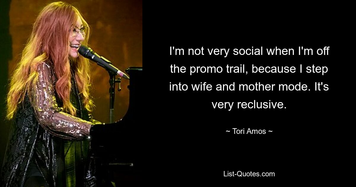 I'm not very social when I'm off the promo trail, because I step into wife and mother mode. It's very reclusive. — © Tori Amos