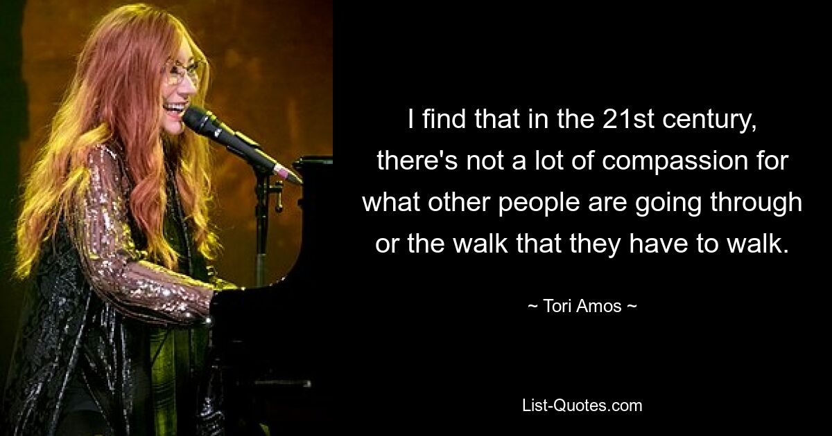 I find that in the 21st century, there's not a lot of compassion for what other people are going through or the walk that they have to walk. — © Tori Amos