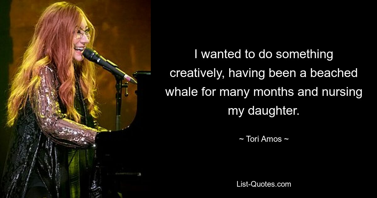 I wanted to do something creatively, having been a beached whale for many months and nursing my daughter. — © Tori Amos