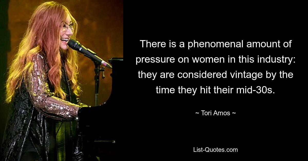 There is a phenomenal amount of pressure on women in this industry: they are considered vintage by the time they hit their mid-30s. — © Tori Amos