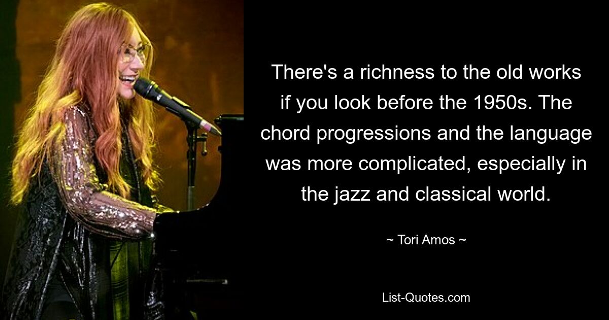 There's a richness to the old works if you look before the 1950s. The chord progressions and the language was more complicated, especially in the jazz and classical world. — © Tori Amos