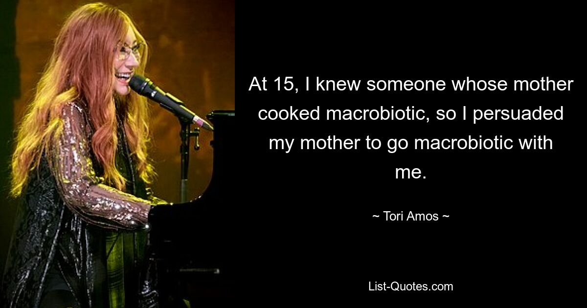 At 15, I knew someone whose mother cooked macrobiotic, so I persuaded my mother to go macrobiotic with me. — © Tori Amos