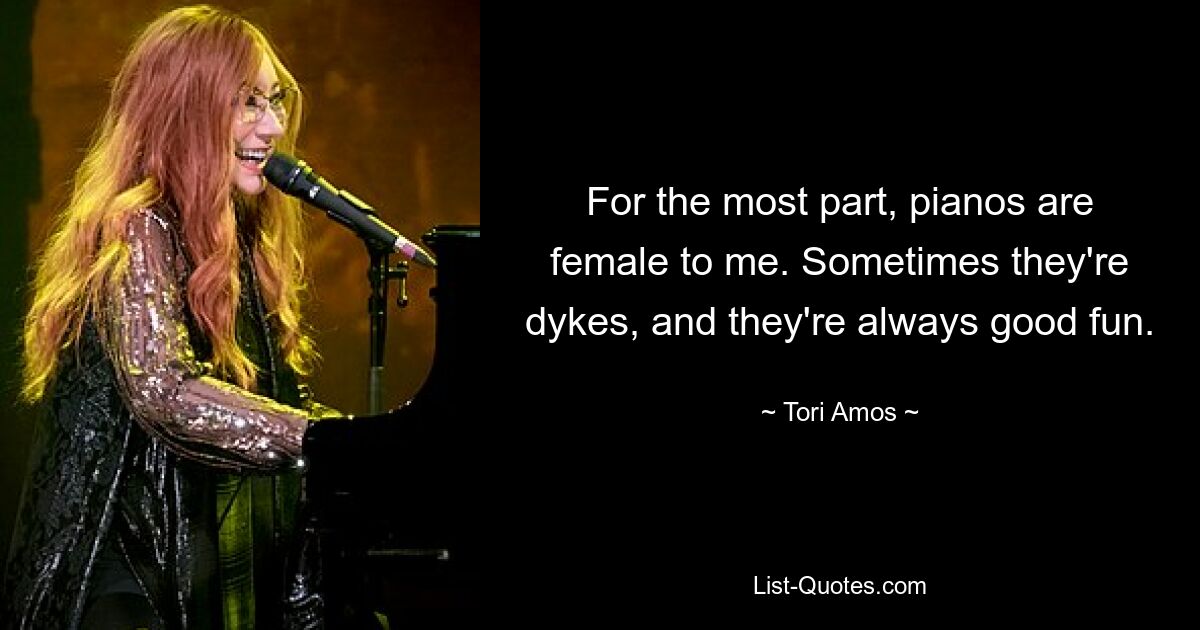 For the most part, pianos are female to me. Sometimes they're dykes, and they're always good fun. — © Tori Amos