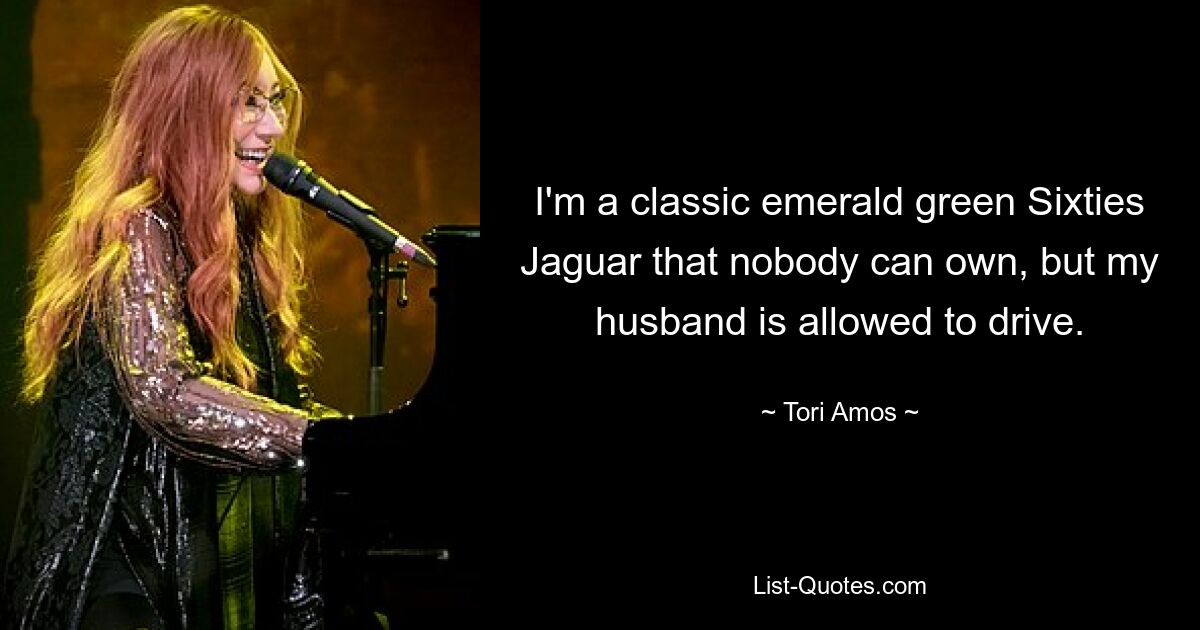 I'm a classic emerald green Sixties Jaguar that nobody can own, but my husband is allowed to drive. — © Tori Amos