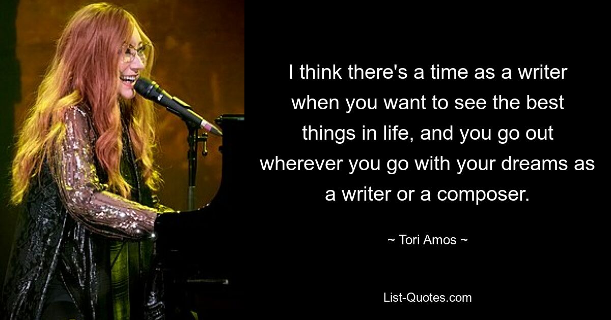 I think there's a time as a writer when you want to see the best things in life, and you go out wherever you go with your dreams as a writer or a composer. — © Tori Amos