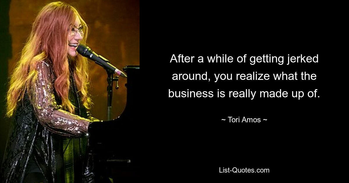 After a while of getting jerked around, you realize what the business is really made up of. — © Tori Amos