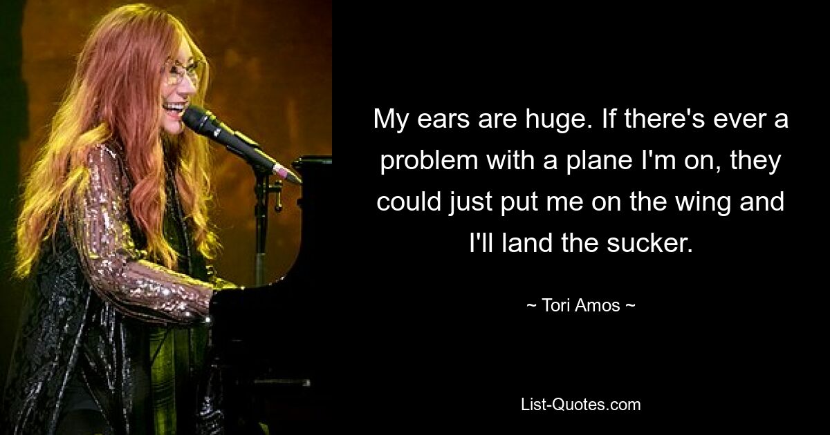 My ears are huge. If there's ever a problem with a plane I'm on, they could just put me on the wing and I'll land the sucker. — © Tori Amos